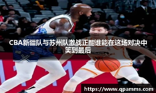 CBA新疆队与苏州队激战正酣谁能在这场对决中笑到最后